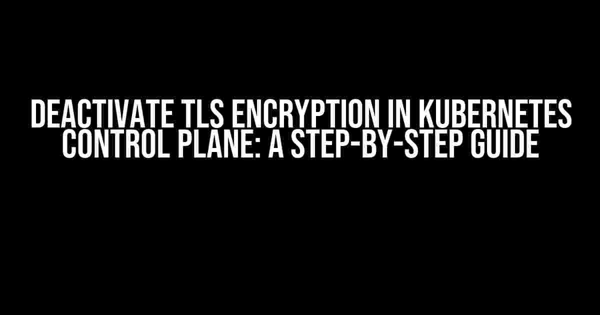 Deactivate TLS Encryption in Kubernetes Control Plane: A Step-by-Step Guide